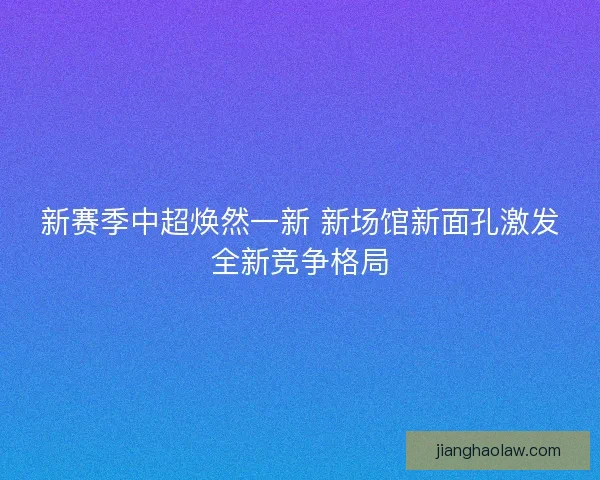 新赛季中超焕然一新 新场馆新面孔激发全新竞争格局