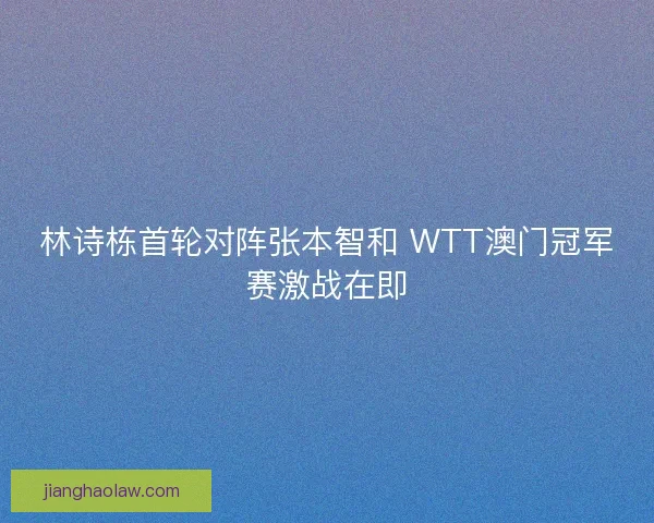 林诗栋首轮对阵张本智和 WTT澳门冠军赛激战在即
