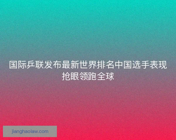 国际乒联发布最新世界排名中国选手表现抢眼领跑全球